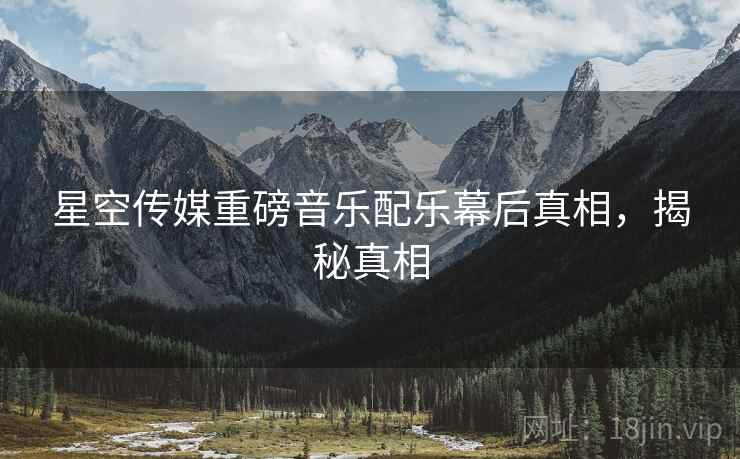 星空传媒重磅音乐配乐幕后真相，揭秘真相