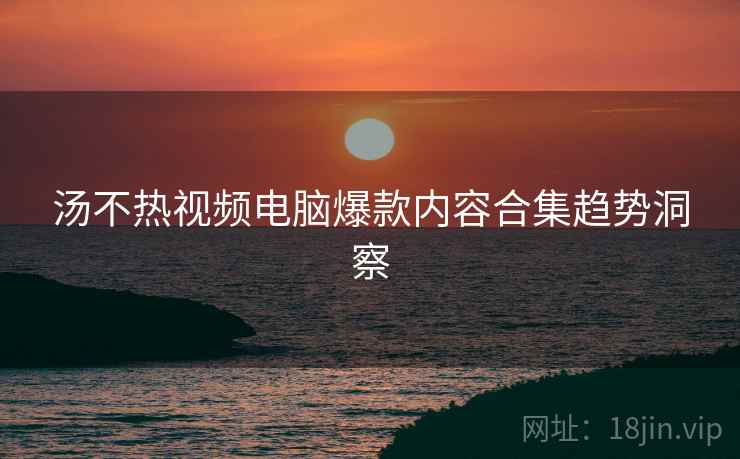 汤不热视频电脑爆款内容合集趋势洞察