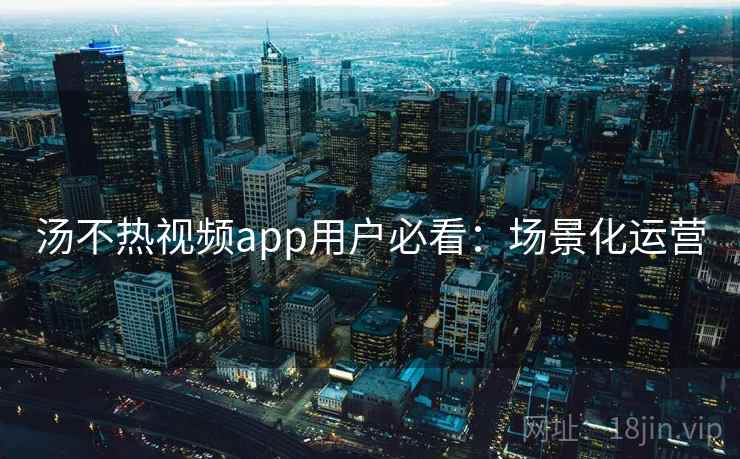 汤不热视频app用户必看：场景化运营