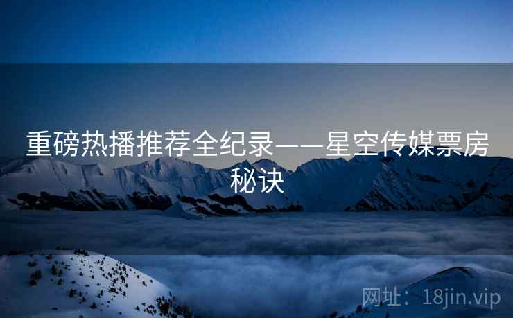 重磅热播推荐全纪录——星空传媒票房秘诀