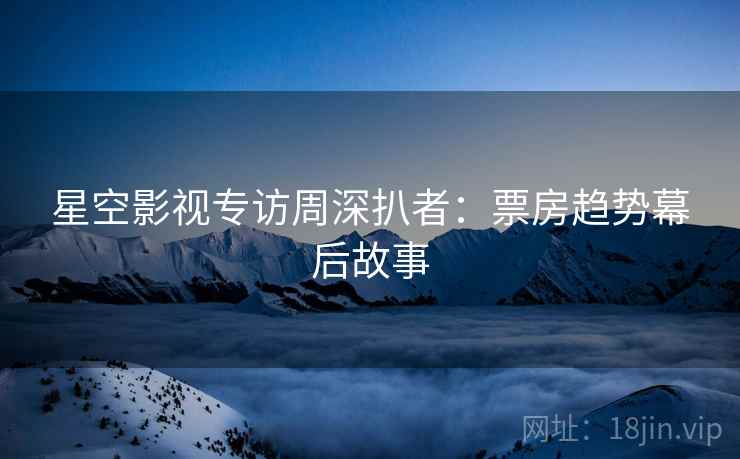 星空影视专访周深扒者：票房趋势幕后故事