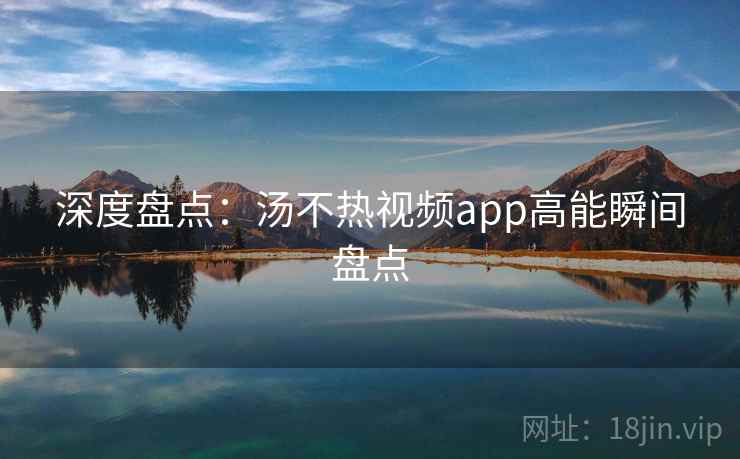 深度盘点：汤不热视频app高能瞬间盘点