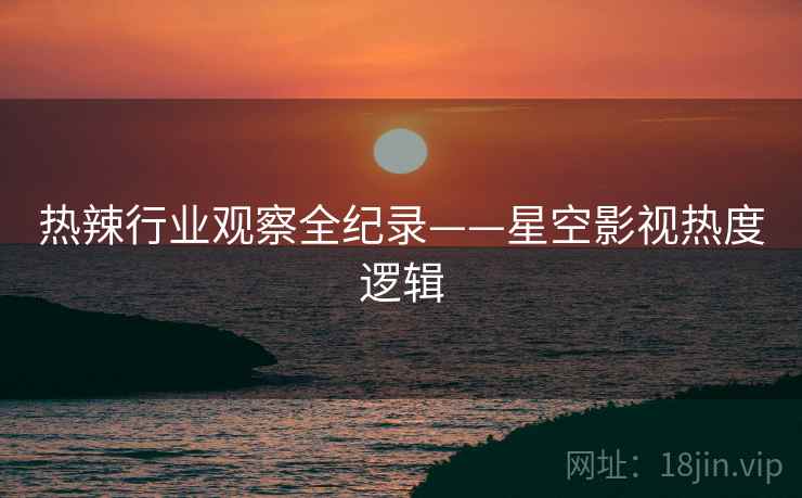 热辣行业观察全纪录——星空影视热度逻辑