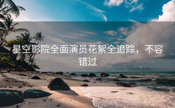 星空影院全面演员花絮全追踪，不容错过