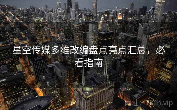 星空传媒多维改编盘点亮点汇总，必看指南